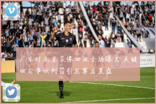 广东对北京录像回放全场曝光 关键回合争议判罚引发赛后复盘
