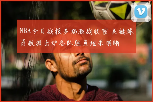 NBA今日战报多场激战收官 关键球员数据出炉各队胜负结果明晰