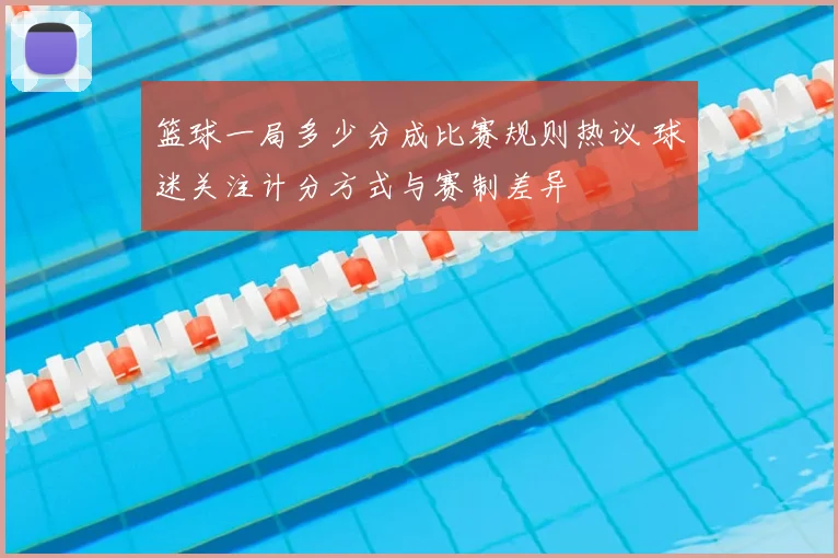 篮球一局多少分成比赛规则热议 球迷关注计分方式与赛制差异