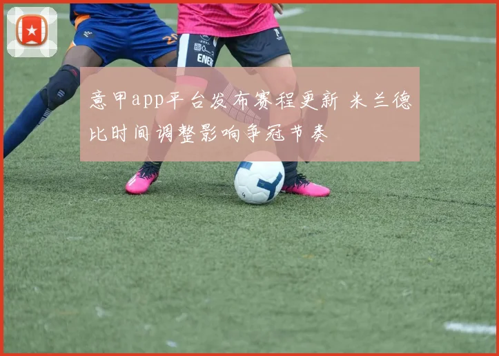 意甲app平台发布赛程更新 米兰德比时间调整影响争冠节奏