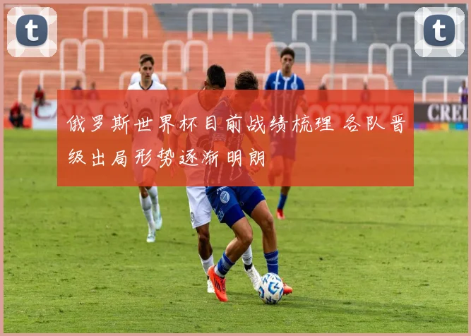 俄罗斯世界杯目前战绩梳理 各队晋级出局形势逐渐明朗
