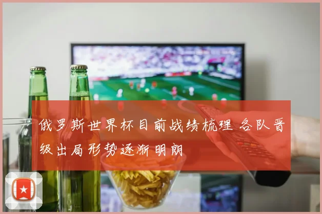 俄罗斯世界杯目前战绩梳理 各队晋级出局形势逐渐明朗