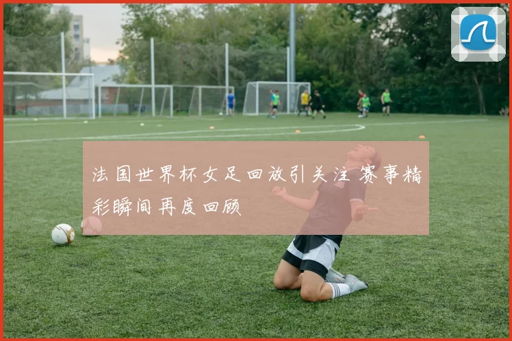 法国世界杯女足回放引关注 赛事精彩瞬间再度回顾