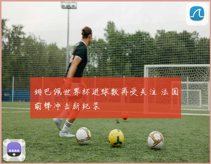 姆巴佩世界杯进球数再受关注 法国前锋冲击新纪录