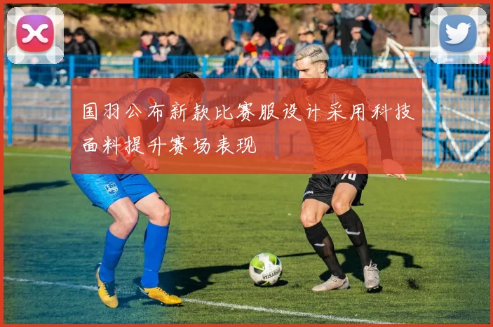 国羽公布新款比赛服设计采用科技面料提升赛场表现