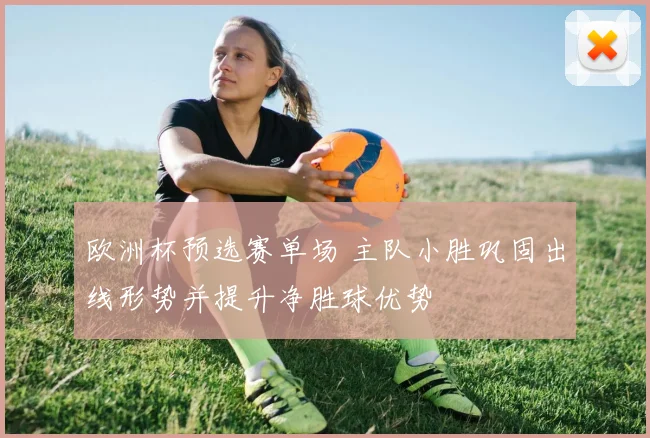 欧洲杯预选赛单场 主队小胜巩固出线形势并提升净胜球优势