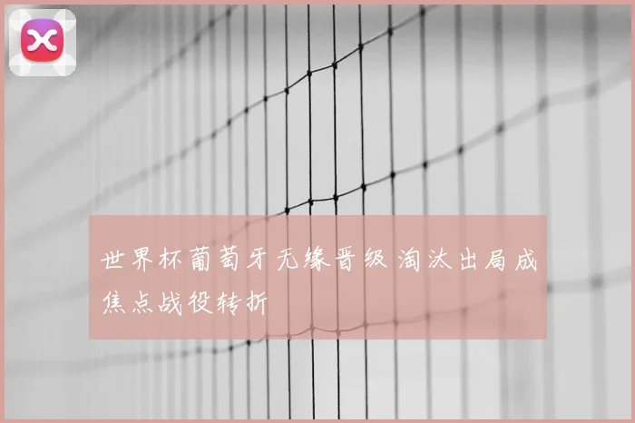 世界杯葡萄牙无缘晋级 淘汰出局成焦点战役转折