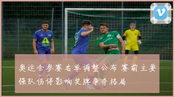 奥运会参赛名单调整公布 赛前主要强队伤停影响奖牌争夺格局