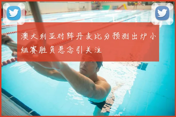 澳大利亚对阵丹麦比分预测出炉小组赛胜负悬念引关注