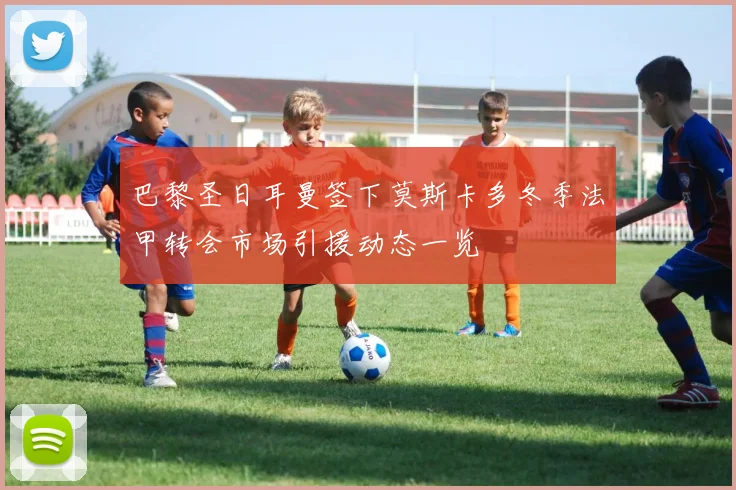 巴黎圣日耳曼签下莫斯卡多冬季法甲转会市场引援动态一览