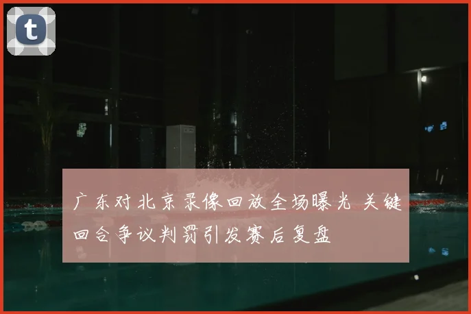 广东对北京录像回放全场曝光 关键回合争议判罚引发赛后复盘