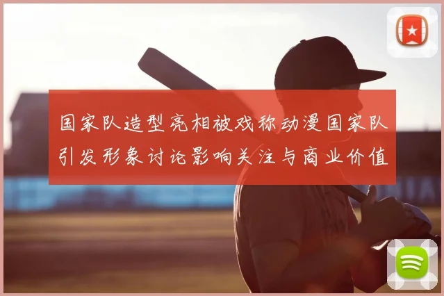 国家队造型亮相被戏称动漫国家队引发形象讨论影响关注与商业价值