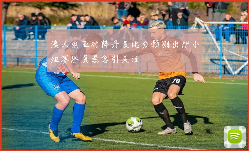 澳大利亚对阵丹麦比分预测出炉小组赛胜负悬念引关注