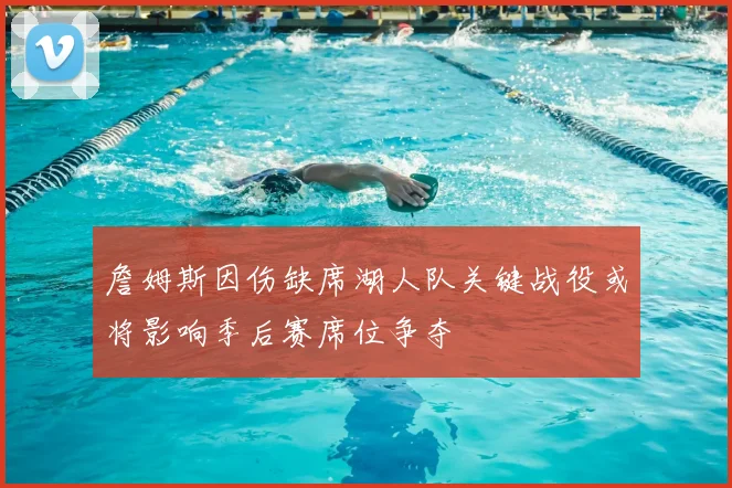 詹姆斯因伤缺席湖人队关键战役或将影响季后赛席位争夺