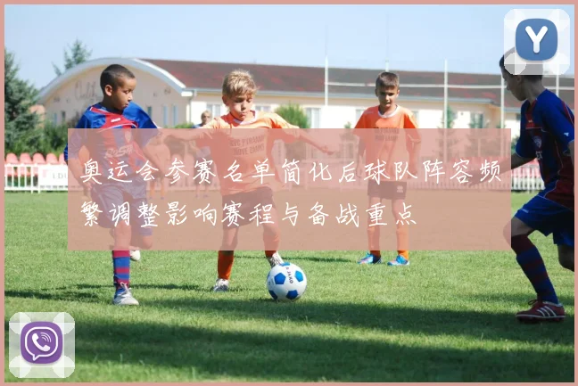 奥运会参赛名单简化后球队阵容频繁调整影响赛程与备战重点