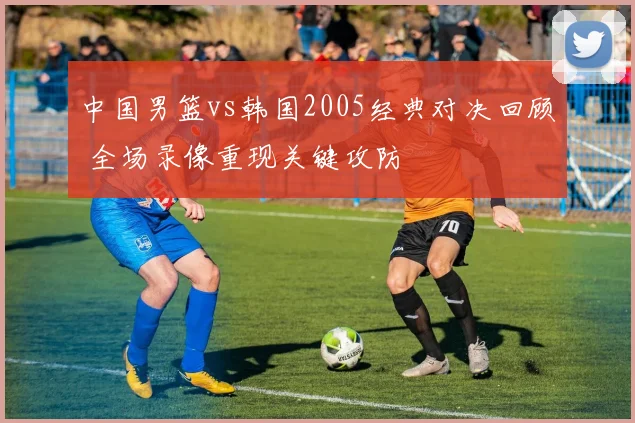 中国男篮vs韩国2005经典对决回顾 全场录像重现关键攻防