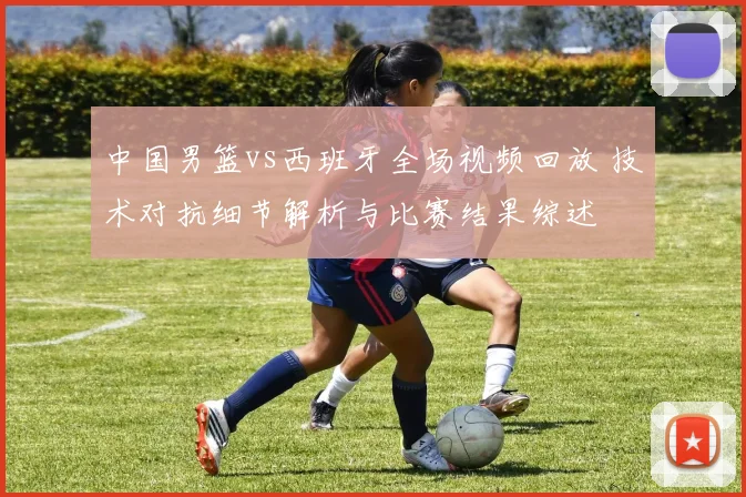 中国男篮vs西班牙全场视频回放 技术对抗细节解析与比赛结果综述