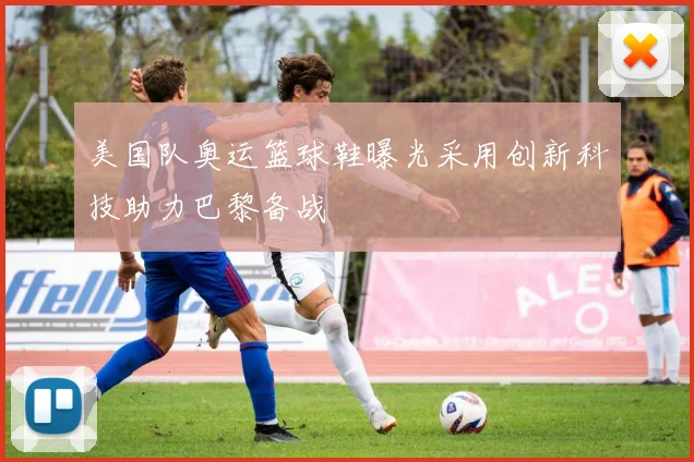 美国队奥运篮球鞋曝光采用创新科技助力巴黎备战