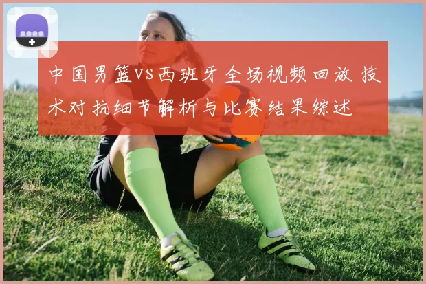 中国男篮vs西班牙全场视频回放 技术对抗细节解析与比赛结果综述