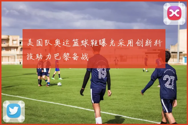 美国队奥运篮球鞋曝光采用创新科技助力巴黎备战