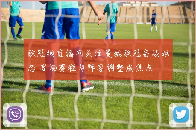 欧冠线直播网关注曼城欧冠备战动态 客场赛程与阵容调整成焦点