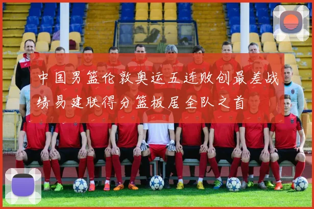 中国男篮伦敦奥运五连败创最差战绩易建联得分篮板居全队之首