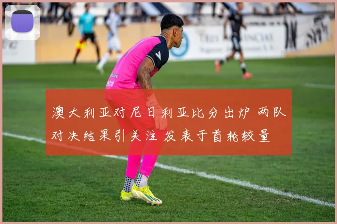 澳大利亚对尼日利亚比分出炉 两队对决结果引关注 发表于首轮较量